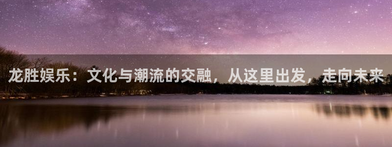 运达娱乐集团官网：龙胜娱乐：文化与潮流的交融，从这里出发，走向未来