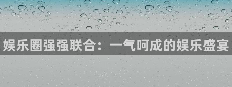 运达娱乐凯捷开号链接：娱乐圈强强联合：一气呵成的娱乐盛宴
